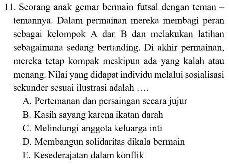 Seorang anak gemar bermain futsal dengan teman -
temannya. Dalam permainan mereka membagi peran
sebagai kelompok A dan B dan melakukan latihan
sebagaimana sedang bertanding. Di akhir permainan,
mereka tetap kompak meskipun ada yang kalah atau
menang. Nilai yang didapat individu melalui sosialisasi
sekunder sesuai ilustrasi adalah …
A. Pertemanan dan persaingan secara jujur
B. Kasih sayang karena ikatan darah
C. Melindungi anggota keluarga inti
D. Membangun solidaritas dikala bermain
E. Kesederajatan dalam konflik