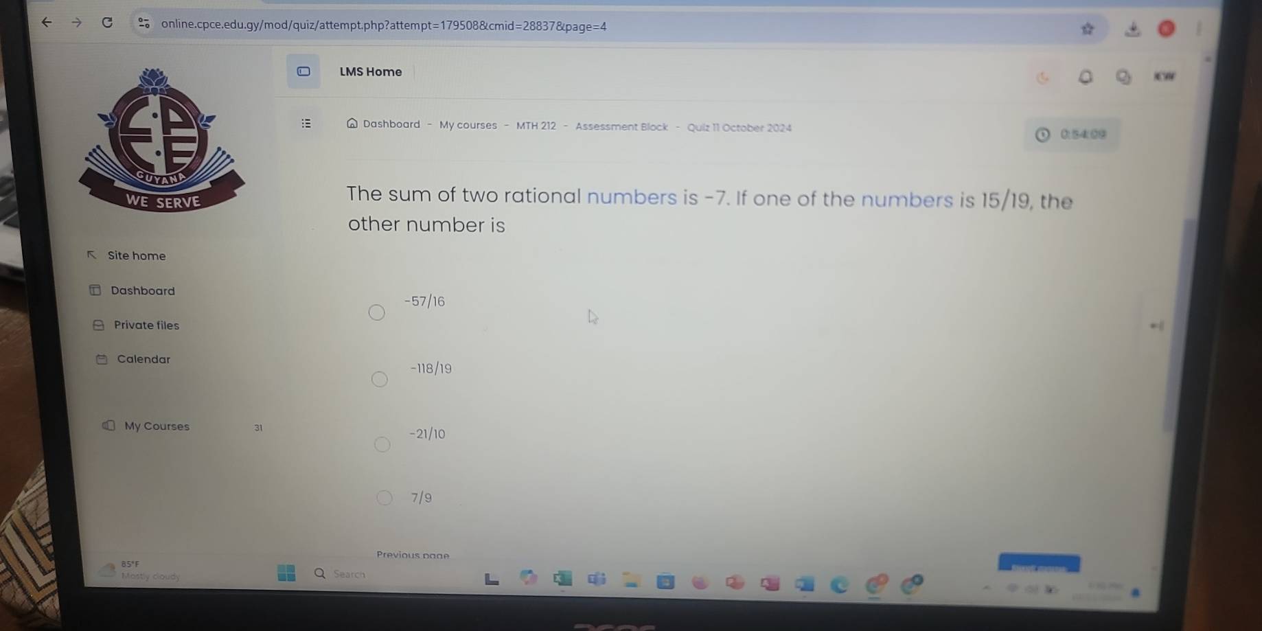 LMS Home
Dashboard - My courses - MTH 212 - Assessment Block - Quiz 11 October 2024
0:54:0⑨
The sum of two rational numbers is -7. If one of the numbers is 15/19, the
other number is
K Site home
Dashboard
-57/16
Private files
Calendar
-118/19
My Courses 31 -21/10
7/9
Previous page
85°F Q Search
Mastly cloudy