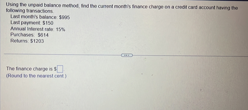 Using the unpaid balance method, find the current month's finance charge on a credit card account having the 
following transactions. 
Last month's balance: $995
Last payment: $150
Annual Interest rate: 15%
Purchases: $614
Returns: $1203
The finance charge is $□
(Round to the nearest cent.)