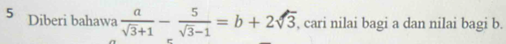 Diberi bahawa  a/sqrt(3)+1 - 5/sqrt(3)-1 =b+2sqrt(3) , cari nilai bagi a dan nilai bagi b.