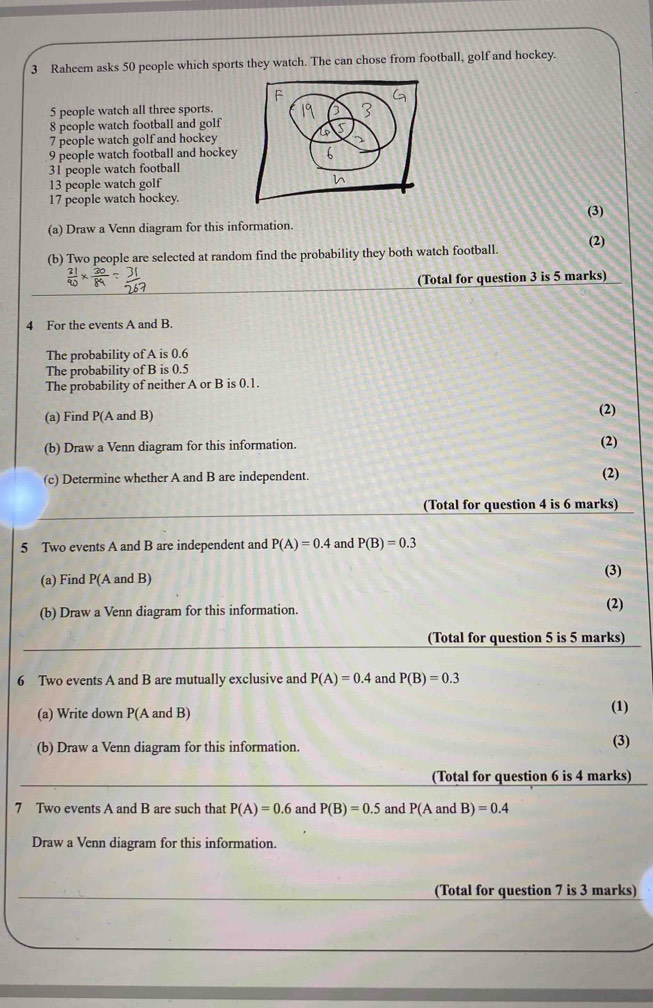 Raheem asks 50 people which sports they watch. The can chose from football, golf and hockey.
5 people watch all three sports
8 people watch football and golf
7 people watch golf and hockey
9 people watch football and hockey
31 people watch football
13 people watch golf
17 people watch hockey. 
(3) 
(a) Draw a Venn diagram for this information. 
(b) Two people are selected at random find the probability they both watch football. (2) 
(Total for question 3 is 5 marks) 
4 For the events A and B. 
The probability of A is 0.6
The probability of B is 0.5
The probability of neither A or B is 0.1
(a) Find P(A and B) (2) 
(b) Draw a Venn diagram for this information. (2) 
(c) Determine whether A and B are independent. 
(2) 
(Total for question 4 is 6 marks) 
5 Two events A and B are independent and P(A)=0.4 and P(B)=0.3
(a) Find P(A and B) (3) 
(b) Draw a Venn diagram for this information. 
(2) 
(Total for question 5 is 5 marks) 
6 Two events A and B are mutually exclusive and P(A)=0.4 and P(B)=0.3
(a) Write down P(A and B) 
(1) 
(b) Draw a Venn diagram for this information. (3) 
(Total for question 6 is 4 marks) 
7 Two events A and B are such that P(A)=0.6 and P(B)=0.5 and P(AandB)=0.4
Draw a Venn diagram for this information. 
(Total for question 7 is 3 marks)