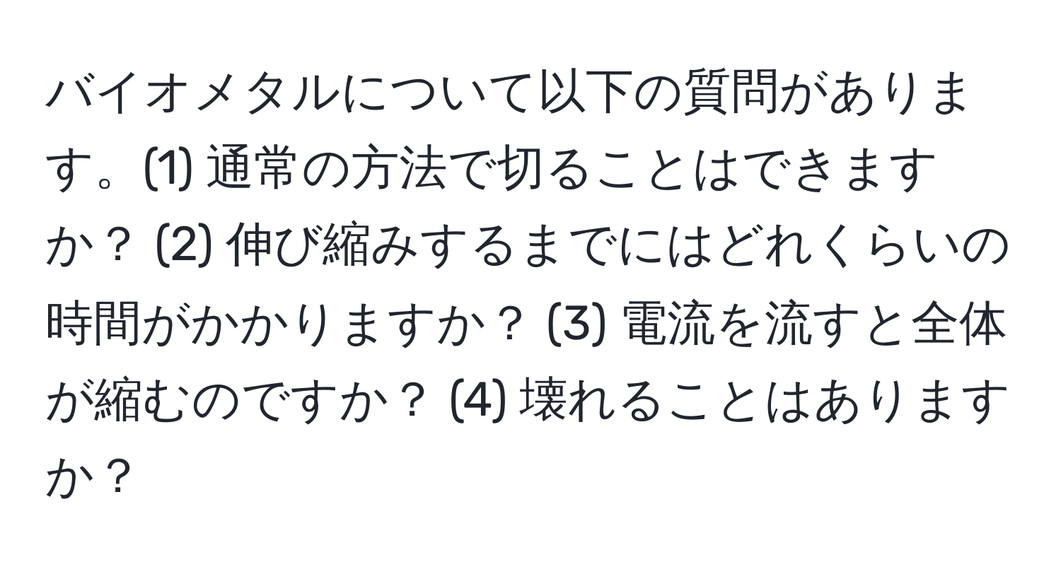 バイオメタルについて以下の質問があります。(1) 通常の方法で切ることはできますか？ (2) 伸び縮みするまでにはどれくらいの時間がかかりますか？ (3) 電流を流すと全体が縮むのですか？ (4) 壊れることはありますか？