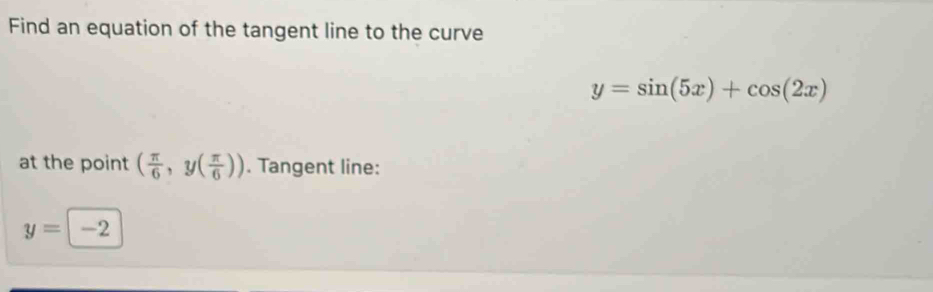 Find an equation of the tangent line to the curve
y=sin (5x)+cos (2x)
at the point ( π /6 ,y( π /6 )). Tangent line:
y=-2