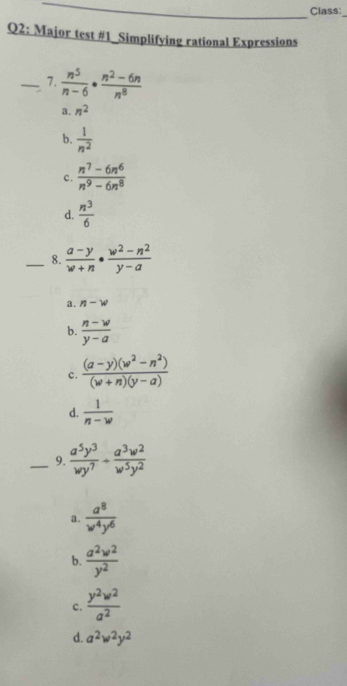 Class:
Q2: Major test #1_Simplifying rational Expressions
_7.  n^5/n-6 ·  (n^2-6n)/n^8 
a. n^2
b.  1/n^2 
c.  (n^7-6n^6)/n^9-6n^8 
d.  n^3/6 
_8.  (a-y)/w+n ·  (w^2-n^2)/y-a 
a. n-w
b.  (n-w)/y-a 
c.  ((a-y)(w^2-n^2))/(w+n)(y-a) 
d.  1/n-w 
_9.  a^5y^3/wy^7 /  a^3w^2/w^5y^2 
a.  a^8/w^4y^6 
b.  a^2w^2/y^2 
c.  y^2w^2/a^2 
d. a^2w^2y^2