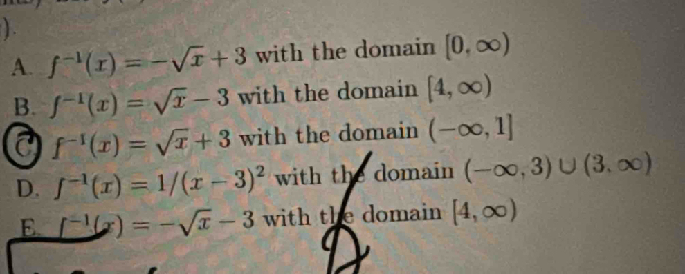 ) .
A. f^(-1)(x)=-sqrt(x)+3 with the domain [0,∈fty )
B. f^(-1)(x)=sqrt(x)-3 with the domain [4,∈fty )
a f^(-1)(x)=sqrt(x)+3 with the domain (-∈fty ,1]
D. f^(-1)(x)=1/(x-3)^2 with the domain (-∈fty ,3)∪ (3,∈fty )
E. _ f^(-1)(x)=-sqrt(x)-3 with the domain [4,∈fty )