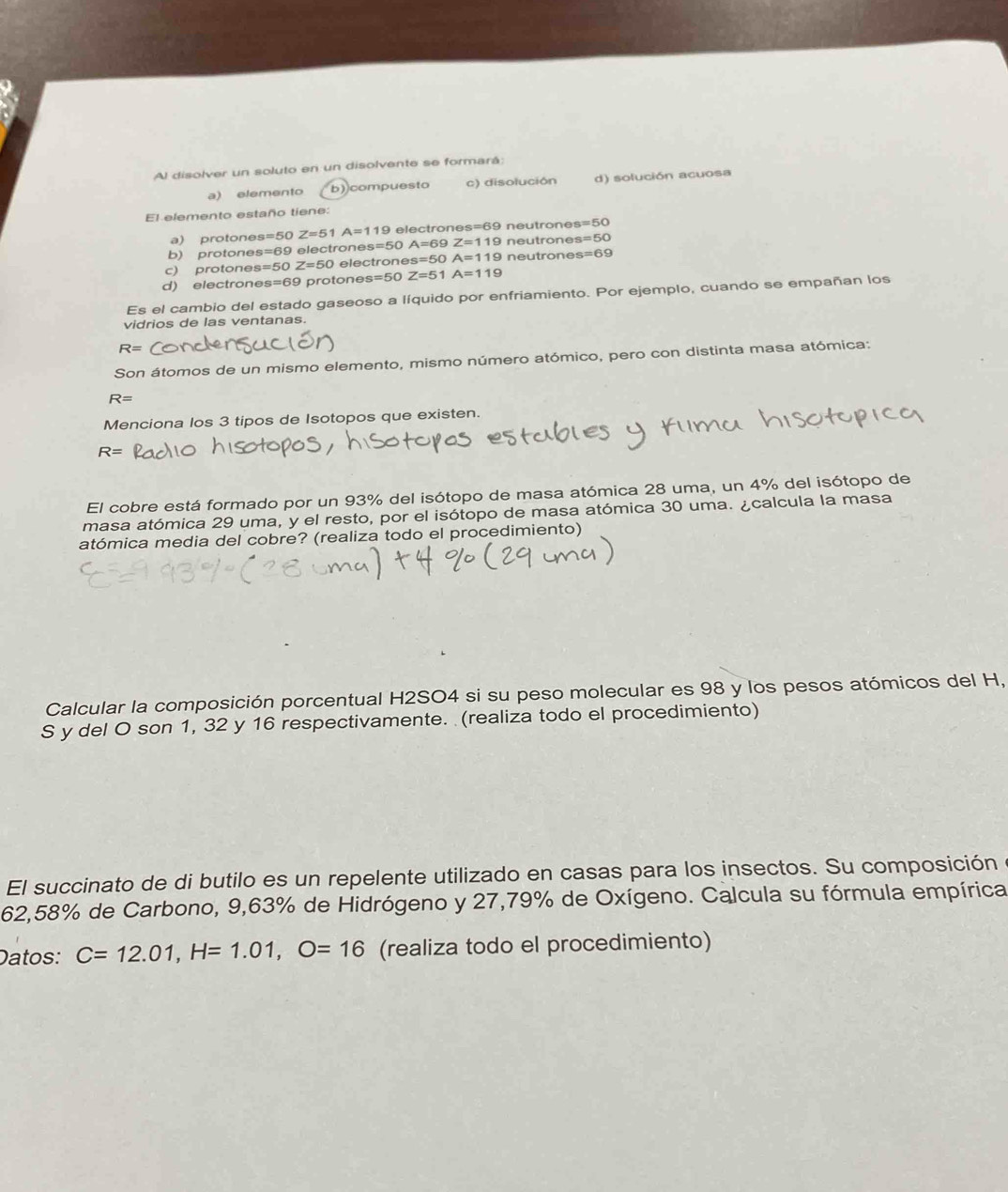 Al disolver un soluto en un disolvente se formará:
a) elemento b) compuesto c) disolución d) solución acuosa
El elemento estaño tiene:
a) protone s=50Z=51A=119 electrones neutrones =50
b) protones s=69 electrone s=5 A=69 Z=119 neutrones s=50
c) protone s=50Z=50 electrone s=50 A=119 neutrones s=69
d) electrones s=69 protone s=50 Z=51 A=119
Es el cambio del estado gaseoso a líquido por enfriamiento. Por ejemplo, cuando se empañan los
vidrios de las ventanas.
R=
Son átomos de un mismo elemento, mismo número atómico, pero con distinta masa atómica:
R=
Menciona los 3 tipos de Isotopos que existen.
R=
El cobre está formado por un 93% del isótopo de masa atómica 28 uma, un 4% del isótopo de
masa atómica 29 uma, y el resto, por el isótopo de masa atómica 30 uma. ¿calcula la masa
atómica media del cobre? (realiza todo el procedimiento)
Calcular la composición porcentual H2SO4 si su peso molecular es 98 y los pesos atómicos del H,
S y del O son 1, 32 y 16 respectivamente. (realiza todo el procedimiento)
El succinato de di butilo es un repelente utilizado en casas para los insectos. Su composición
62,58% de Carbono, 9,63% de Hidrógeno y 27,79% de Oxígeno. Calcula su fórmula empírica
Datos: C=12.01, H=1.01, O=16 (realiza todo el procedimiento)