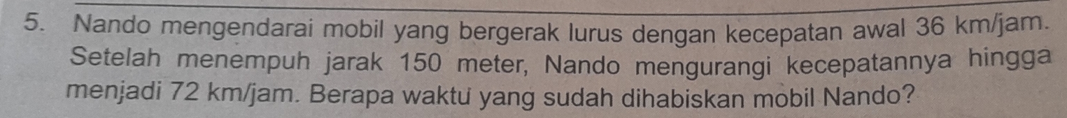 Nando mengendarai mobil yang bergerak lurus dengan kecepatan awal 36 km/jam. 
Setelah menempuh jarak 150 meter, Nando mengurangi kecepatannya hingga 
menjadi 72 km/jam. Berapa waktu yang sudah dihabiskan mobil Nando?