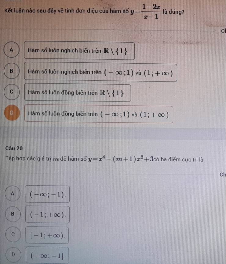 Kết luận nào sau đây về tính đơn điệu của hàm số y= (1-2x)/x-1  là đúng?
Cl
A Hàm số luôn nghịch biến trên R| 1.
B Hàm số luôn nghịch biến trên (-∈fty ;1) và (1;+∈fty )
C Hàm số luôn đồng biến trên R| 1.
D Hàm số luôn đồng biến trên (-∈fty ;1) và (1;+∈fty )
Câu 20
Tập hợp các giá trị m để hàm số y=x^4-(m+1)x^2+3cdot 0 ba điểm cực trị là
Ch
A (-∈fty ;-1).
B (-1;+∈fty ).
C [-1;+∈fty ).
D (-∈fty ;-1].