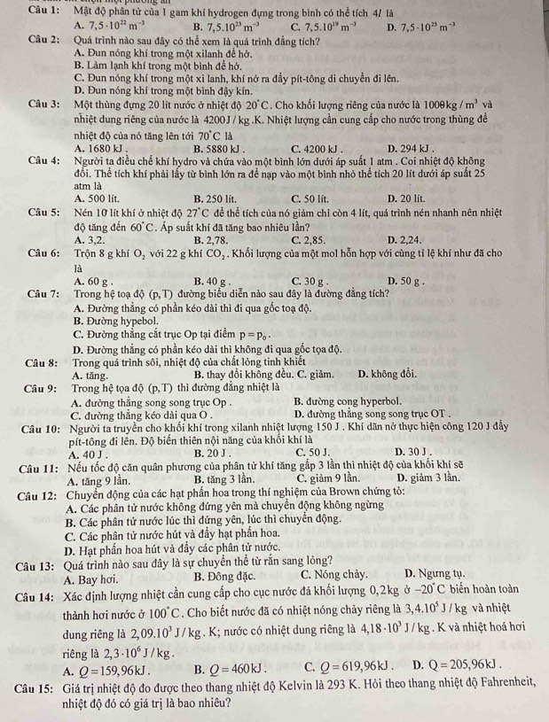 Mật độ phân tử của 1 gam khí hydrogen đựng trong bình có thể tích 4/ là
A. 7,5· 10^(22)m^(-3) B. 7,5.10^(23)m^(-3) C. 7,5.10^(19)m^(-3) D. 7,5· 10^(25)m^(-3)
Câu 2: Quá trình nào sau đây có thể xem là quá trình đẳng tích?
A. Đun nóng khí trong một xilanh để hở,
B. Làm lạnh khí trong một bình để hở,
C. Đun nóng khí trong một xi lanh, khí nở ra đầy pít-tông di chuyển đi lên.
D. Đun nóng khí trong một bình đậy kín.
Câu 3: Một thùng đựng 20 lít nước ở nhiệt độ 20°C. Cho khối lượng riêng của nước là 100θ kg/m^3 và
nhiệt dung riêng của nước là 4200J / kg .K. Nhiệt lượng cần cung cấp cho nước trong thùng đề
nhiệt độ của nó tăng lên tới 70°C là
A. 1680 kJ . B. 5880 kJ . C. 4200 kJ . D. 294 kJ .
Câu 4: Người ta điều chế khí hydro và chứa vào một bình lớn dưới áp suất 1 atm . Coi nhiệt độ không
đổi. Thể tích khí phải lấy từ bình lớn ra để nạp vào một bình nhỏ thể tích 20 lít dưới áp suất 25
atm là
A. 500 lít. B. 250 lít. C. 50 lít. D. 20 lít.
Câu 5: a Nén 10 lít khí ở nhiệt độ 27°C để thể tích của nó giảm chỉ còn 4 lít, quá trình nén nhanh nên nhiệt
độ tăng đến 60°C Áp suất khí đã tăng bao nhiêu lần?
A. 3,2. B. 2,78. C. 2,85. D. 2,24.
Câu 6: Trộn 8 g khí O_2 với 22 g khí CO_2. Khối lượng của một mol hỗn hợp với cùng tỉ lệ khí như đã cho
là
A. 60 g . B. 40 g . C. 30 g . D. 50 g .
Câu 7: Trong hệ toạ độ (p,T) đường biểu diễn nào sau đây là đường đẳng tích?
A. Đường thẳng có phần kéo dài thì đi qua gốc toạ độ.
B. Đường hypebol.
C. Đường thẳng cắt trục Op tại điểm p=p_0.
D. Đường thẳng có phần kéo dài thì không đi qua gốc tọa độ.
Câu 8: Trong quá trình sôi, nhiệt độ của chất lỏng tinh khiết
A. tăng. B. thay đổi không đều. C. giảm. D. không đổi.
Câu 9: Trong hệ tọa độ (p,T) thì đường đẳng nhiệt là
A. đường thẳng song song trục Op . B. đường cong hyperbol.
C. đường thẳng kéo dài qua O . D. đường thẳng song song trục OT .
Câu 10: Người ta truyền cho khối khí trong xilanh nhiệt lượng 150 J . Khí dãn nở thực hiện công 120 J đầy
pít-tông đi lên. Độ biến thiên nội năng của khối khí là
A. 40 J . B. 20 J . C. 50 J. D. 30 J .
Câu 11: Nếu tốc độ căn quân phương của phân tử khí tăng gấp 3 lần thì nhiệt độ của khối khí sẽ
A. tăng 9 lần. B. tăng 3 lần. C. giảm 9 lần. D. giảm 3 lần.
Câu 12: Chuyển động của các hạt phần hoa trong thí nghiệm của Brown chứng tỏ:
A. Các phân tử nước không đứng yên mà chuyển động không ngừng
B. Các phân tử nước lúc thì đứng yên, lúc thì chuyển động.
C. Các phân tử nước hút và đẩy hạt phần hoa.
D. Hạt phần hoa hút và đầy các phân tử nước.
Câu 13: Quá trình nào sau đây là sự chuyển thể từ rắn sang lỏng?
A. Bay hơi. B. Đông đặc. C. Nóng chảy. D. Ngưng tụ.
Câu 14: Xác định lượng nhiệt cần cung cấp cho cục nước đá khối lượng 0,2kg ở -20°C biến hoàn toàn
thành hơi nước ở 100°C. Cho biết nước đã có nhiệt nóng chảy riêng là 3,4.10^5J/kg và nhiệt
dung riêng là 2,09.10^3J/kg. K; nước có nhiệt dung riêng là 4,18· 10^3J/kg. K và nhiệt hoá hơi
riêng là 2,3· 10^6J/kg.
A. Q=159,96kJ. B. Q=460kJ. C. Q=619,96kJ. D. Q=205,96kJ.
Câu 15: Giá trị nhiệt độ đo được theo thang nhiệt độ Kelvin là 293 K. Hỏi theo thang nhiệt độ Fahrenheit,
nhiệt độ đó có giá trị là bao nhiêu?