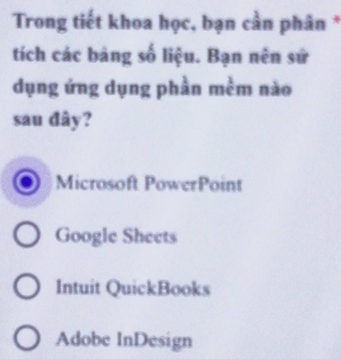 Trong tiết khoa học, bạn cần phân *
tích các bảng số liệu. Bạn nên sử
dụng ứng dụng phần mềm nào
sau đây?
Microsoft PowerPoint
Google Sheets
Intuit QuickBooks
Adobe InDesign