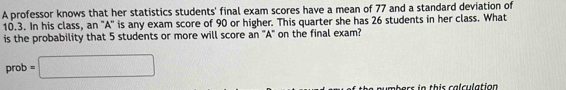 A professor knows that her statistics students' final exam scores have a mean of 77 and a standard deviation of
10.3. In his class, an "A" is any exam score of 90 or higher. This quarter she has 26 students in her class. What 
is the probability that 5 students or more will score an 'A" on the final exam? 
prob =□ 
mbers in this calculation