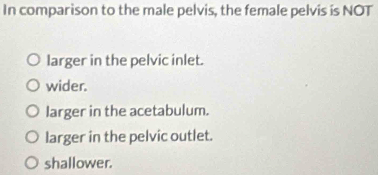 In comparison to the male pelvis, the female pelvis is NOT
larger in the pelvic inlet.
wider.
larger in the acetabulum.
larger in the pelvic outlet.
shallower.