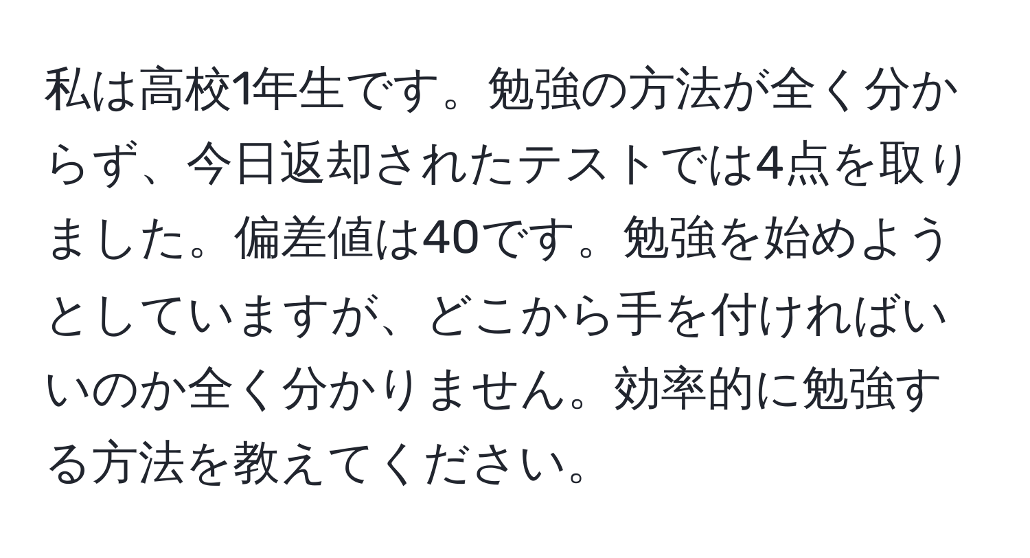 私は高校1年生です。勉強の方法が全く分からず、今日返却されたテストでは4点を取りました。偏差値は40です。勉強を始めようとしていますが、どこから手を付ければいいのか全く分かりません。効率的に勉強する方法を教えてください。