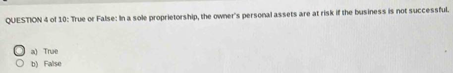 of 10: True or False: In a sole proprietorship, the owner's personal assets are at risk if the business is not successful.
a) True
b) False