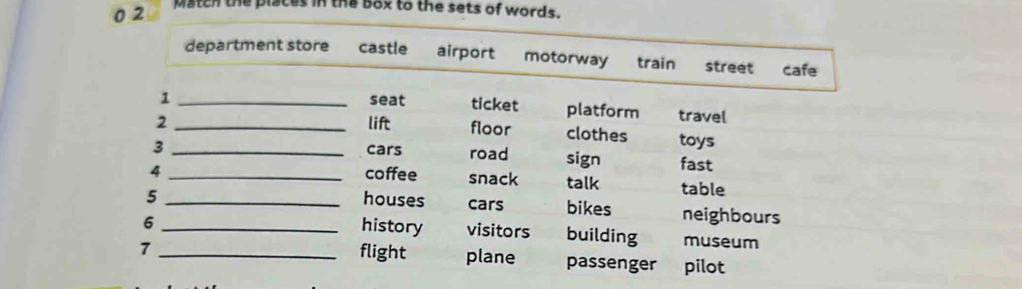 0 2
Match the places in the box to the sets of words.
department store castle airport motorway train street cafe
1 _seat ticket platform travel
2 _lift floor clothes toys
3 _cars road sign fast
4 _coffee snack talk table
5 _houses cars bikes neighbours
history visitors
6 _building museum
7 _flight plane passenger pilot