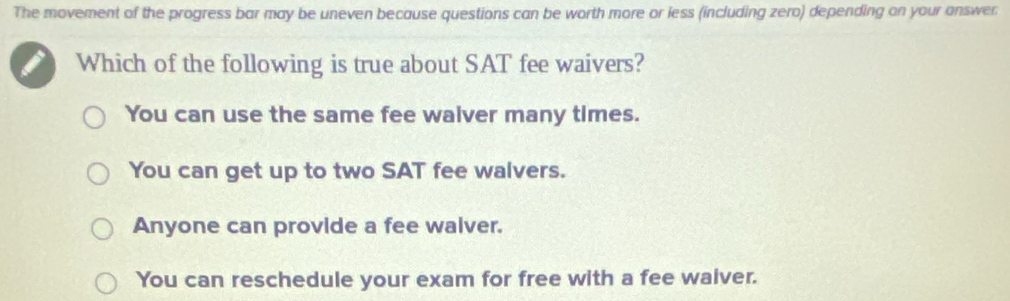 The movement of the progress bar may be uneven because questions can be worth more or less (including zero) depending on your answer
I Which of the following is true about SAT fee waivers?
You can use the same fee walver many times.
You can get up to two SAT fee walvers.
Anyone can provide a fee walver.
You can reschedule your exam for free with a fee waiver.