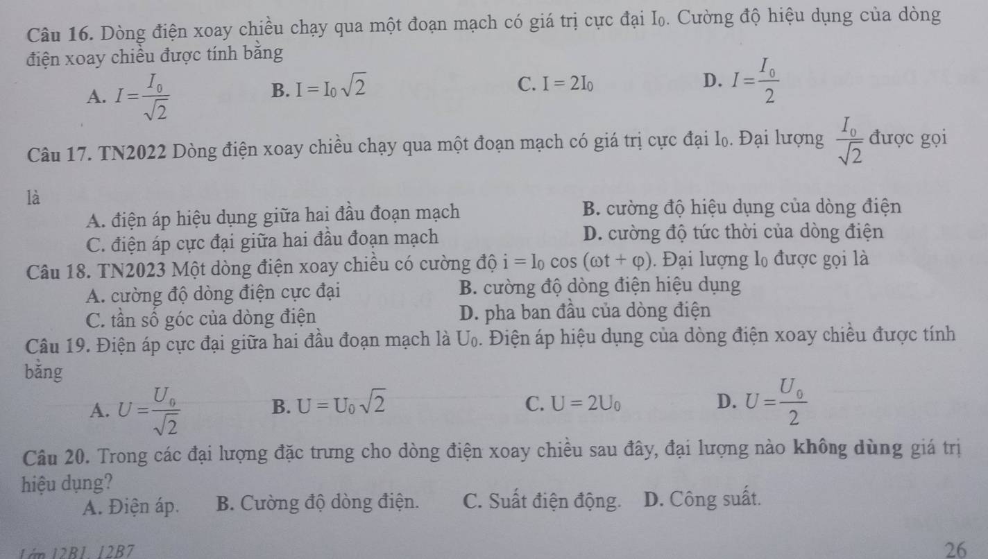 Dòng điện xoay chiều chạy qua một đoạn mạch có giá trị cực đại I₀. Cường độ hiệu dụng của dòng
điện xoay chiều được tính bằng
A. I=frac I_0sqrt(2)
B. I=I_0sqrt(2) C. I=2I_0 D. I=frac I_02
Câu 17. TN2022 Dòng điện xoay chiều chạy qua một đoạn mạch có giá trị cực đại lọ. Đại lượng frac I_0sqrt(2) được gọi
là
A. điện áp hiệu dụng giữa hai đầu đoạn mạch B. cường độ hiệu dụng của dòng điện
C. điện áp cực đại giữa hai đầu đoạn mạch
D. cường độ tức thời của dòng điện
Câu 18. TN2023 Một dòng điện xoay chiều có cường độ i=I_0cos (omega t+varphi ). Đại lượng l₀ được gọi là
A. cường độ dòng điện cực đại B. cường độ dòng điện hiệu dụng
C. tần số góc của dòng điện D. pha ban đầu của dòng điện
Câu 19. Điện áp cực đại giữa hai đầu đoạn mạch là U_0. Điện áp hiệu dụng của dòng điện xoay chiều được tính
bằng
A. U=frac U_0sqrt(2)
B. U=U_0sqrt(2) C. U=2U_0 D. U=frac U_02
Câu 20. Trong các đại lượng đặc trưng cho dòng điện xoay chiều sau đây, đại lượng nào không dùng giá trị
hiệu dụng?
A. Điện áp. B. Cường độ dòng điện. C. Suất điện động. D. Công suất.
1ớn 12B1. 12B7 26