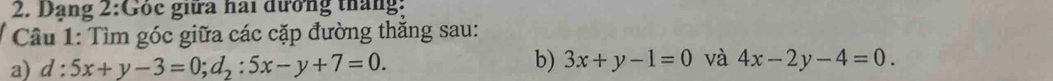 Dạng 2:Góc giữa hai đưởng tháng:
Câu 1: Tìm góc giữa các cặp đường thắng sau:
a) d:5x+y-3=0; d_2:5x-y+7=0. 
b) 3x+y-1=0 và 4x-2y-4=0.