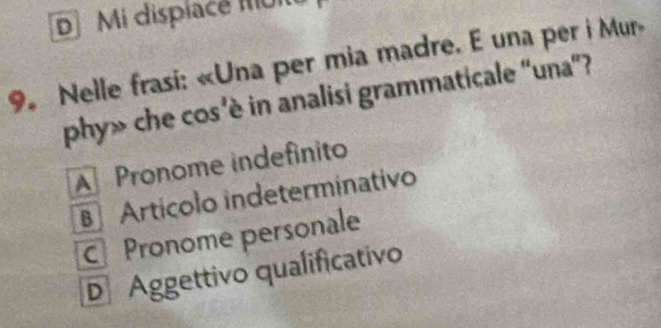 D Mi dispiace Muit
9. Nelle frasi: «Una per mia madre. E una per i Mur»
phy» che cos’è in analisi grammaticale 'una”?
A Pronome indefinito
Artícolo indeterminativo
CPronome personale
D Aggettivo qualificativo