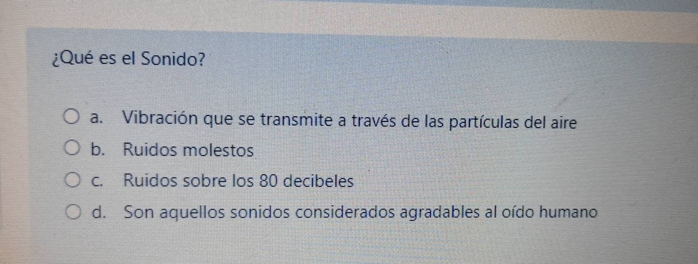 ¿Qué es el Sonido?
a. Vibración que se transmite a través de las partículas del aire
b. Ruidos molestos
c. Ruidos sobre los 80 decibeles
d. Son aquellos sonidos considerados agradables al oído humano