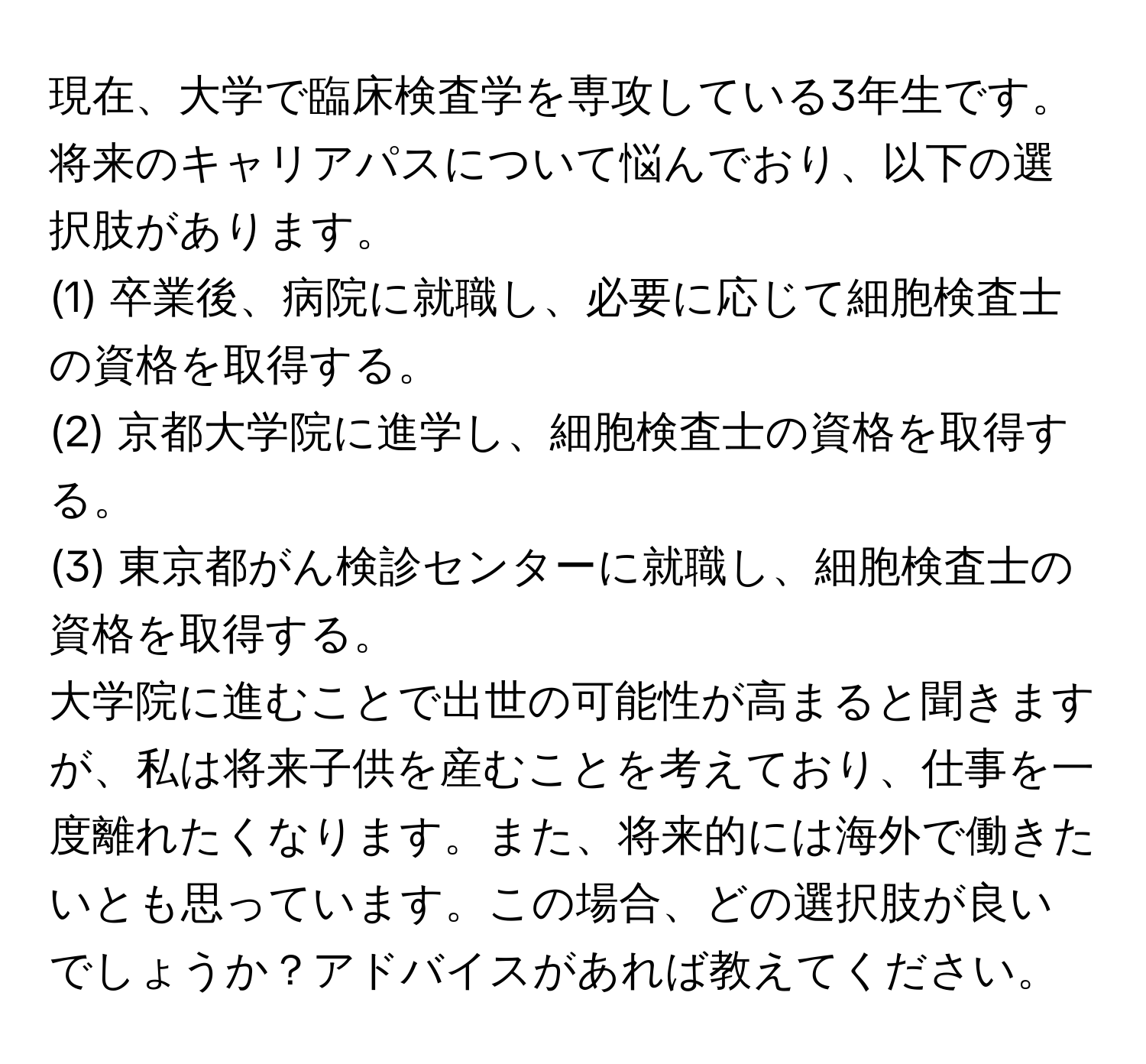 現在、大学で臨床検査学を専攻している3年生です。将来のキャリアパスについて悩んでおり、以下の選択肢があります。  
(1) 卒業後、病院に就職し、必要に応じて細胞検査士の資格を取得する。  
(2) 京都大学院に進学し、細胞検査士の資格を取得する。  
(3) 東京都がん検診センターに就職し、細胞検査士の資格を取得する。  
大学院に進むことで出世の可能性が高まると聞きますが、私は将来子供を産むことを考えており、仕事を一度離れたくなります。また、将来的には海外で働きたいとも思っています。この場合、どの選択肢が良いでしょうか？アドバイスがあれば教えてください。