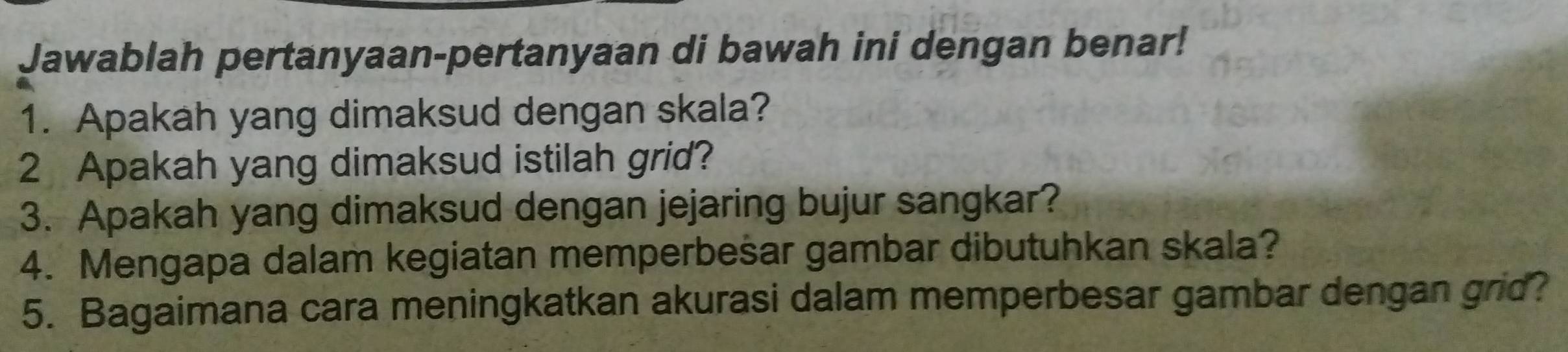 Jawablah pertanyaan-pertanyaan di bawah ini dengan benar! 
1. Apakah yang dimaksud dengan skala? 
2 Apakah yang dimaksud istilah grid? 
3. Apakah yang dimaksud dengan jejaring bujur sangkar? 
4. Mengapa dalam kegiatan memperbešar gambar dibutuhkan skala? 
5. Bagaimana cara meningkatkan akurasi dalam memperbesar gambar dengan grid?