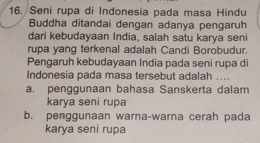 Seni rupa di Indonesia pada masa Hindu
Buddha ditandai dengan adanya pengaruh
dari kebudayaan India, salah satu karya seni
rupa yang terkenal adalah Candi Borobudur.
Pengaruh kebudayaan India pada seni rupa di
Indonesia pada masa tersebut adalah ....
a. penggunaan bahasa Sanskerta dalam
karya seni rupa
b. penggunaan warna-warna cerah pada
karya seni rupa