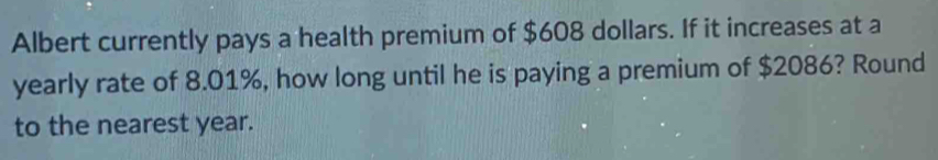 Albert currently pays a health premium of $608 dollars. If it increases at a 
yearly rate of 8.01%, how long until he is paying a premium of $2086? Round 
to the nearest year.