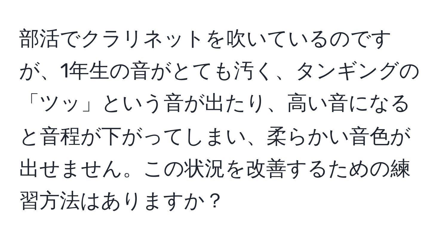 部活でクラリネットを吹いているのですが、1年生の音がとても汚く、タンギングの「ツッ」という音が出たり、高い音になると音程が下がってしまい、柔らかい音色が出せません。この状況を改善するための練習方法はありますか？