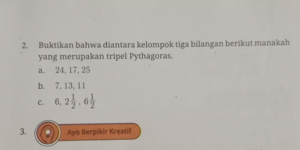 Buktikan bahwa diantara kelompok tiga bilangan berikut manakah
yang merupakan tripel Pythagoras.
a. 24, 17, 25
b. 7, 13, 11
C. 6, 2 1/2 , 6 1/2 
3. Ayo Berpikir Kreatif