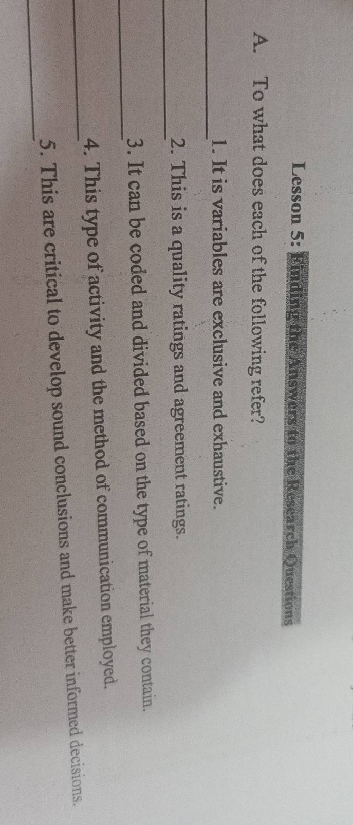 Lesson 5: Finding the Answers to the Research Questions 
A. To what does each of the following refer? 
_ 
1. It is variables are exclusive and exhaustive. 
_ 
2. This is a quality ratings and agreement ratings. 
_ 
3. It can be coded and divided based on the type of material they contain. 
_ 
4. This type of activity and the method of communication employed. 
_ 
5. This are critical to develop sound conclusions and make better informed decisions.