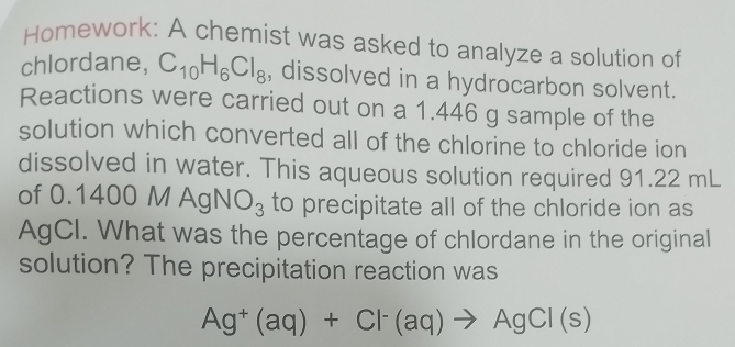 Homework: A chemist was asked to analyze a solution of 
chlordane, C_10H_6Cl_8 , dissolved in a hydrocarbon solvent. 
Reactions were carried out on a 1.446 g sample of the 
solution which converted all of the chlorine to chloride ion 
dissolved in water. This aqueous solution required 91.22 mL
of 0.1400 M AgNO_3 to precipitate all of the chloride ion as 
AgCI. What was the percentage of chlordane in the original 
solution? The precipitation reaction was
Ag^+(aq)+Cl^-(aq)to AgCl(s)