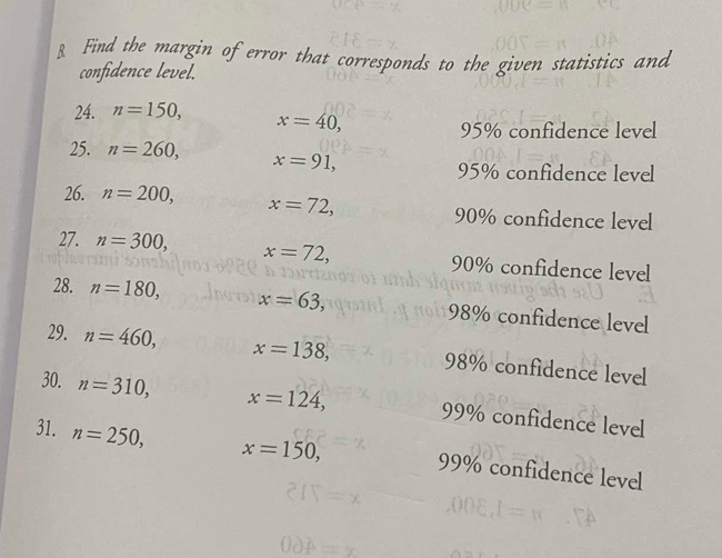 Find the margin of error that corresponds to the given statistics and 
confidence level. 
24. n=150, x=40,
95% confidence level 
25. n=260, x=91,
95% confidence level 
26. n=200, x=72, 90% confidence level 
27. n=300, x=72, 90% confidence level 
28. n=180, x=63, 98% confidence level 
29. n=460, x=138, 98% confidence level 
30. n=310, x=124, 99% confidence level 
31. n=250, x=150, 99% confidence level