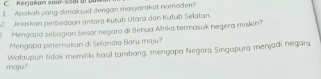 Kerjakan soal-s o al ai u 
1. Apakah yang dimaksud dengan masyarakat nomaden? 
2. Jelaskan perbedaan antara Kutub Utara dan Kutub Selatan. 
. Mengapa sebagian besar negara di Benua Afrika termasuk negera miskin? 
Mengapa peternakan di Selandia Baru maju? 
Walaupun tidak memiliki hasil tambang, mengapa Negara Singapura menjadi negara 
maju?