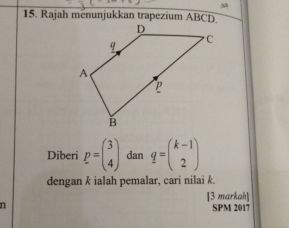 Rajah menunjukkan trapezium ABCD.
Diberi p=beginpmatrix 3 4endpmatrix dan q=beginpmatrix k-1 2endpmatrix
dengan k ialah pemalar, cari nilai k.
[3 markah]
n
SPM 2017