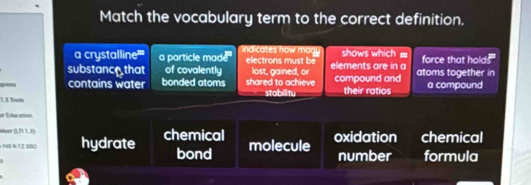 Match the vocabulary term to the correct definition.
indicates how many shows which =
a crystalline''' aparticle made electrons must be force that holds
substancothat of covalently lost, gained, or elements are in a
gro contains water bonded atoms shared to achieve compound and atoms together in
stabilitu their ratios a compound
1 3 Tool
or Edducation
doet (L31 1.3) chemical
M N 12 SSO hydrate bond molecule oxidation chemical
5
number formula