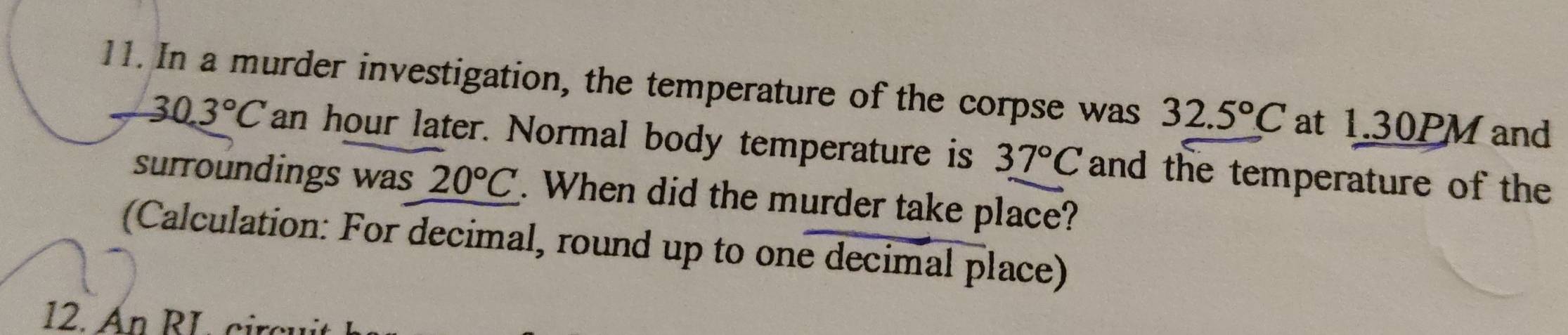 In a murder investigation, the temperature of the corpse was 32.5°C at 1.30PMand
30.3°C an hour later. Normal body temperature is 37°C and the temperature of the 
surroundings was 20°C. When did the murder take place? 
(Calculation: For decimal, round up to one decimal place) 
12. An RL circui