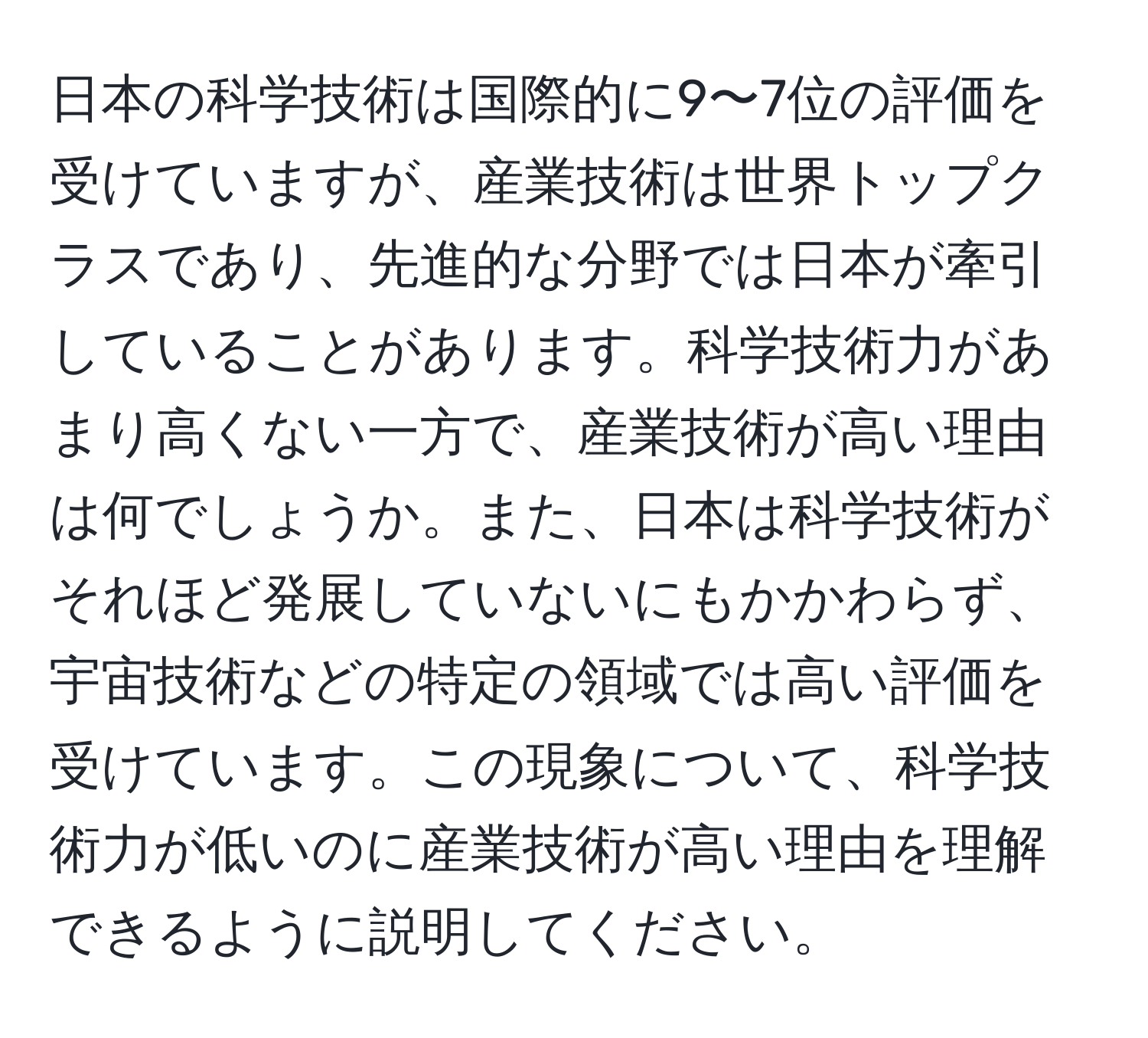 日本の科学技術は国際的に9〜7位の評価を受けていますが、産業技術は世界トップクラスであり、先進的な分野では日本が牽引していることがあります。科学技術力があまり高くない一方で、産業技術が高い理由は何でしょうか。また、日本は科学技術がそれほど発展していないにもかかわらず、宇宙技術などの特定の領域では高い評価を受けています。この現象について、科学技術力が低いのに産業技術が高い理由を理解できるように説明してください。