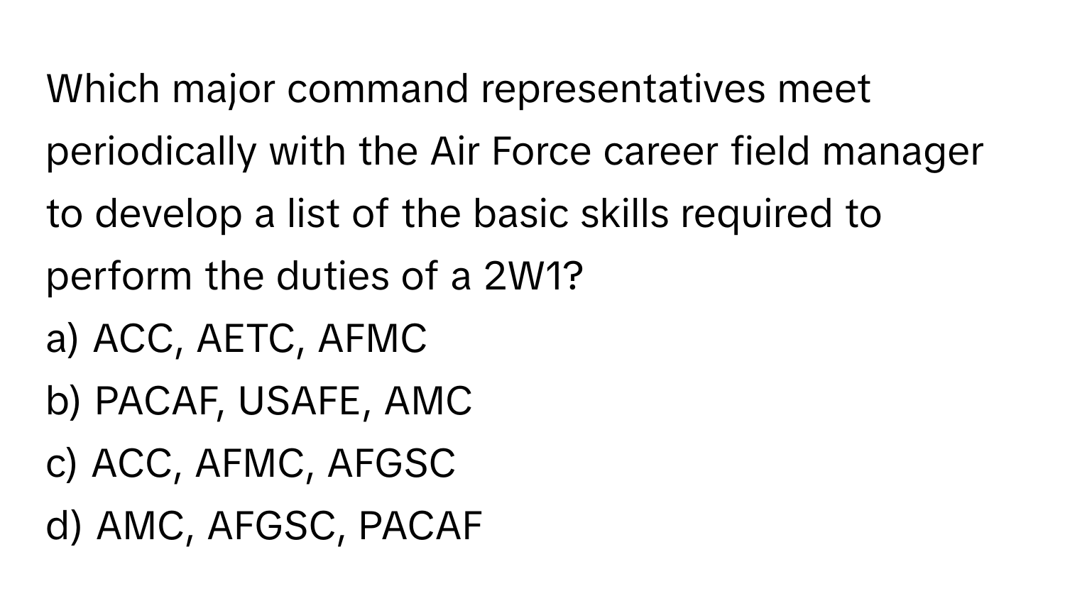 Which major command representatives meet periodically with the Air Force career field manager to develop a list of the basic skills required to perform the duties of a 2W1?

a) ACC, AETC, AFMC 
b) PACAF, USAFE, AMC 
c) ACC, AFMC, AFGSC 
d) AMC, AFGSC, PACAF