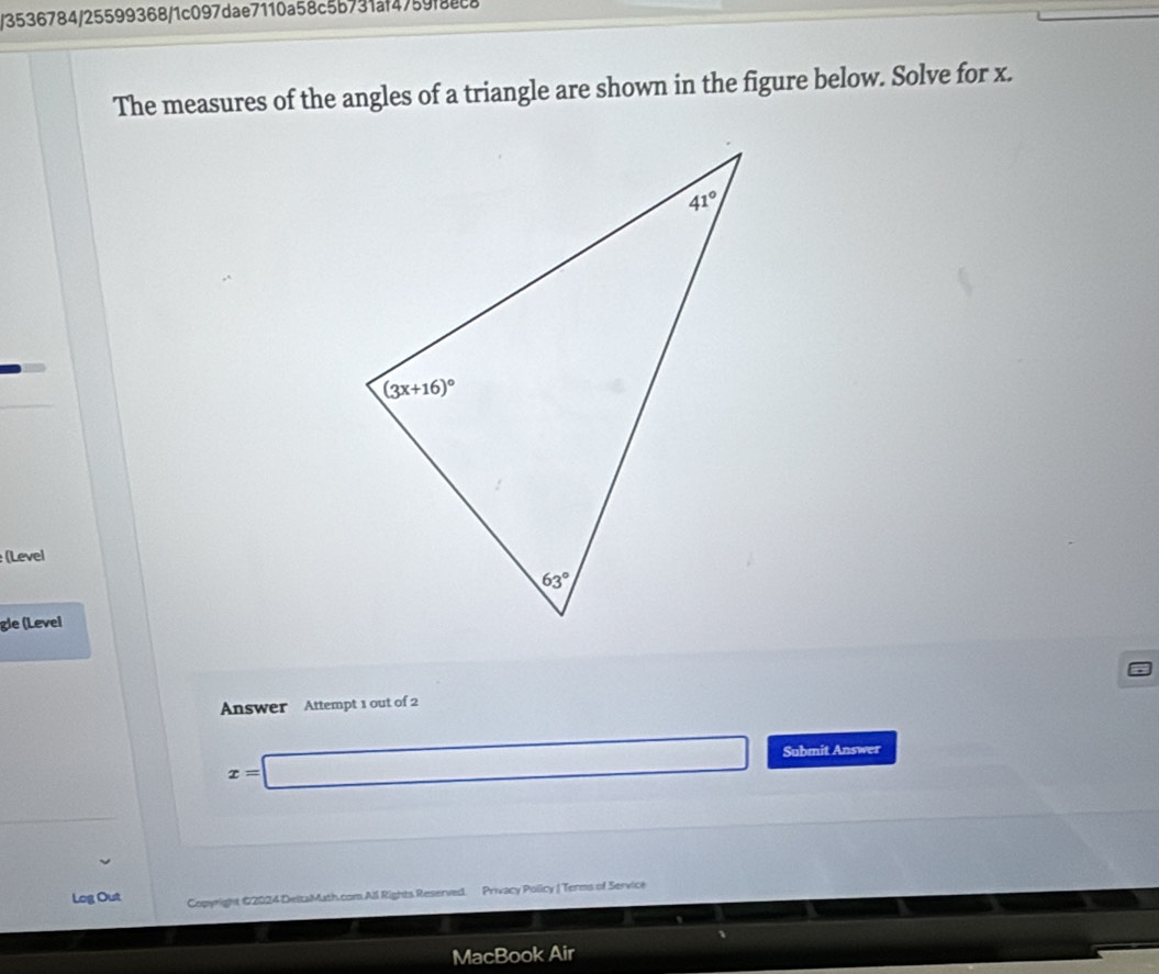 3536784/25599368/1c097dae7110a58c5b731af4759f8cca
The measures of the angles of a triangle are shown in the figure below. Solve for x.
(Level
gle (Level
Answer Attempt 1 out of 2
x=□ Submit Answer
Log Out Copyright @2024 DeltaMath.com All Rights Reserved. Privacy Policy | Terms of Service
1
MacBook Air