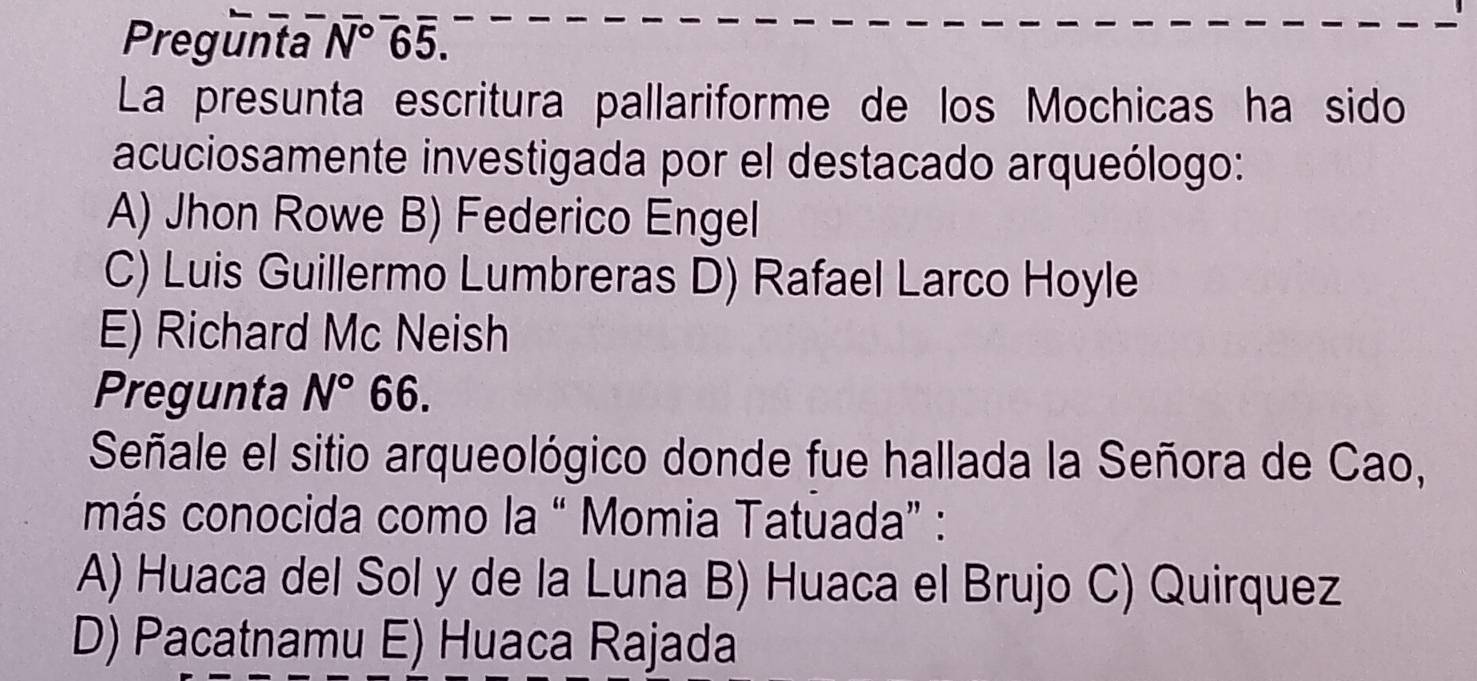 Pregunta N° 65.
La presunta escritura pallariforme de los Mochicas ha sido
acuciosamente investigada por el destacado arqueólogo:
A) Jhon Rowe B) Federico Engel
C) Luis Guillermo Lumbreras D) Rafael Larco Hoyle
E) Richard Mc Neish
Pregunta N° 66.
Señale el sitio arqueológico donde fue hallada la Señora de Cao,
más conocida como la “ Momia Tatuada” :
A) Huaca del Sol y de la Luna B) Huaca el Brujo C) Quirquez
D) Pacatnamu E) Huaca Rajada