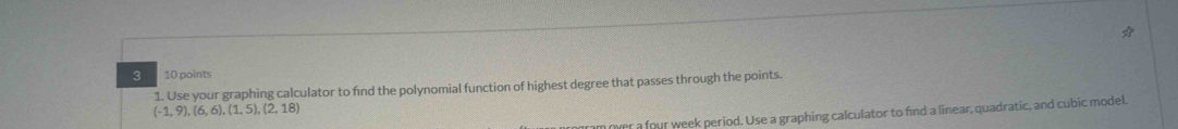 3 10 points 
1. Use your graphing calculator to find the polynomial function of highest degree that passes through the points.
(-1,9),(6,6), (1,5),(2,18)
over a four week period. Use a graphing calculator to find a linear, quadratic, and cubic model.