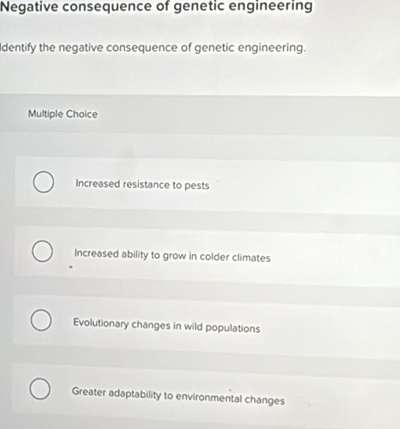 Negative consequence of genetic engineering
Identify the negative consequence of genetic engineering.
Multiple Choice
Increased resistance to pests
Increased ability to grow in colder climates
Evolutionary changes in wild populations
Greater adaptability to environmental changes