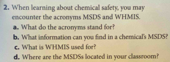 When learning about chemical safety, you may 
encounter the acronyms MSDS and WHMIS. 
a. What do the acronyms stand for? 
b. What information can you find in a chemical's MSDS? 
c. What is WHMIS used for? 
d. Where are the MSDSs located in your classroom?