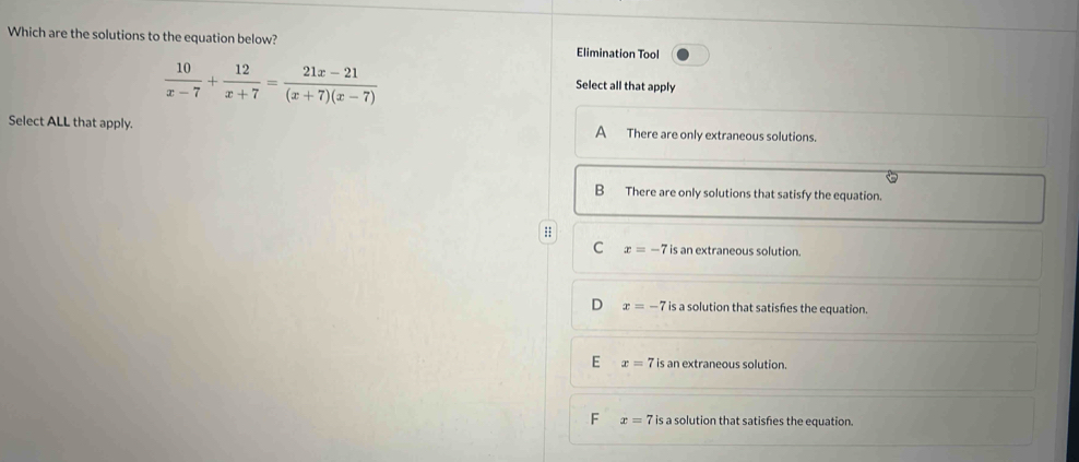 Which are the solutions to the equation below? Elimination Tool
 10/x-7 + 12/x+7 = (21x-21)/(x+7)(x-7) 
Select all that apply
Select ALL that apply. A There are only extraneous solutions.
B There are only solutions that satisfy the equation.
;
C x=-7 is an extraneous solution.
D x=-7 is a solution that satisfes the equation.
E x=7 is an extraneous solution.
F x=7 is a solution that satisfies the equation.