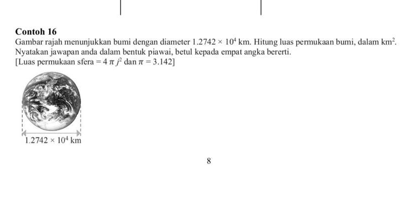 Contoh 16
Gambar rajah menunjukkan bumi dengan diameter 1.2742* 10^4km. Hitung luas permukaan bumi, dalam km^2.
Nyatakan jawapan anda dalam bentuk piawai, betul kepada empat angka bererti.
[Luas permukaan sfera =4π j^2 dan π =3.142]
8