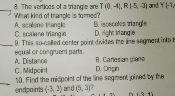 The vertices of a triangle are T(0,-4), R(-5,-3) and Y(-1, 
What kind of triangle is formed?
A. scalene triangle B. isosceles triangle
C. scalene triangle D. right triangle
_9. This so-called center point divides the line segment into t
equal or congruent parts.
A. Distance B. Cartesian plane
C. Midpoint D. Origin
_
10. Find the midpoint of the line segment joined by the
endpoints (-3,3) and (5,3) ?
(-31)