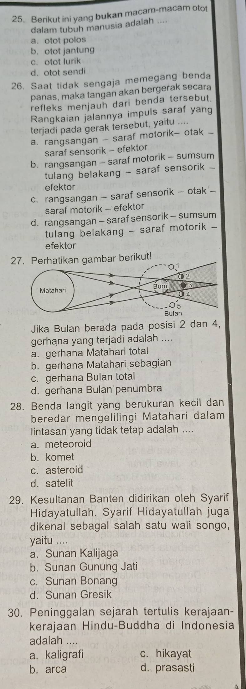 Berikut ini yang bukan macam-macam otot
dalam tubuh manusia adalah ....
a. otot polos
b. otot jantung
c. otot lurik
d. otot sendi
26. Saat tidak sengaja memegang benda
panas, maka tangan akan bergerak secara
refleks menjauh dari benda tersebut.
Rangkaian jalannya impuls saraf yang
terjadi pada gerak tersebut, yaitu ....
a. rangsangan - saraf motorik- otak -
saraf sensorik - efektor
b. rangsangan - saraf motorik - sumsum
tulang belakang - saraf sensorik -
efektor
c. rangsangan - saraf sensorik - otak -
saraf motorik - efektor
d.rangsangan - saraf sensorik - sumsum
tulang belakang - saraf motorik -
efektor
27. Perhatikan gambar berikut!
Jika Bulan berada pada posisi 2 dan 4,
gerhana yang terjadi adalah ....
a. gerhana Matahari total
b. gerhana Matahari sebagian
c. gerhana Bulan total
d. gerhana Bulan penumbra
28. Benda langit yang berukuran kecil dan
beredar mengelilingi Matahari dalam
lintasan yang tidak tetap adalah ....
a. meteoroid
b. komet
c. asteroid
d. satelit
29. Kesultanan Banten didirikan oleh Syarif
Hidayatullah. Syarif Hidayatullah juga
dikenal sebagal salah satu wali songo,
yaitu ...
a. Sunan Kalijaga
b. Sunan Gunung Jati
c. Sunan Bonang
d. Sunan Gresik
30. Peninggalan sejarah tertulis kerajaan-
kerajaan Hindu-Buddha di Indonesia
adalah ....
a. kaligrafi c. hikayat
b. arca d. prasasti