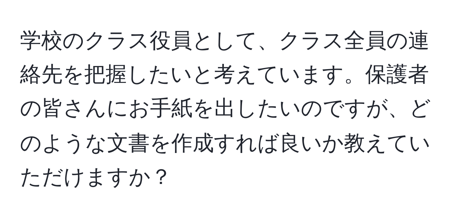 学校のクラス役員として、クラス全員の連絡先を把握したいと考えています。保護者の皆さんにお手紙を出したいのですが、どのような文書を作成すれば良いか教えていただけますか？