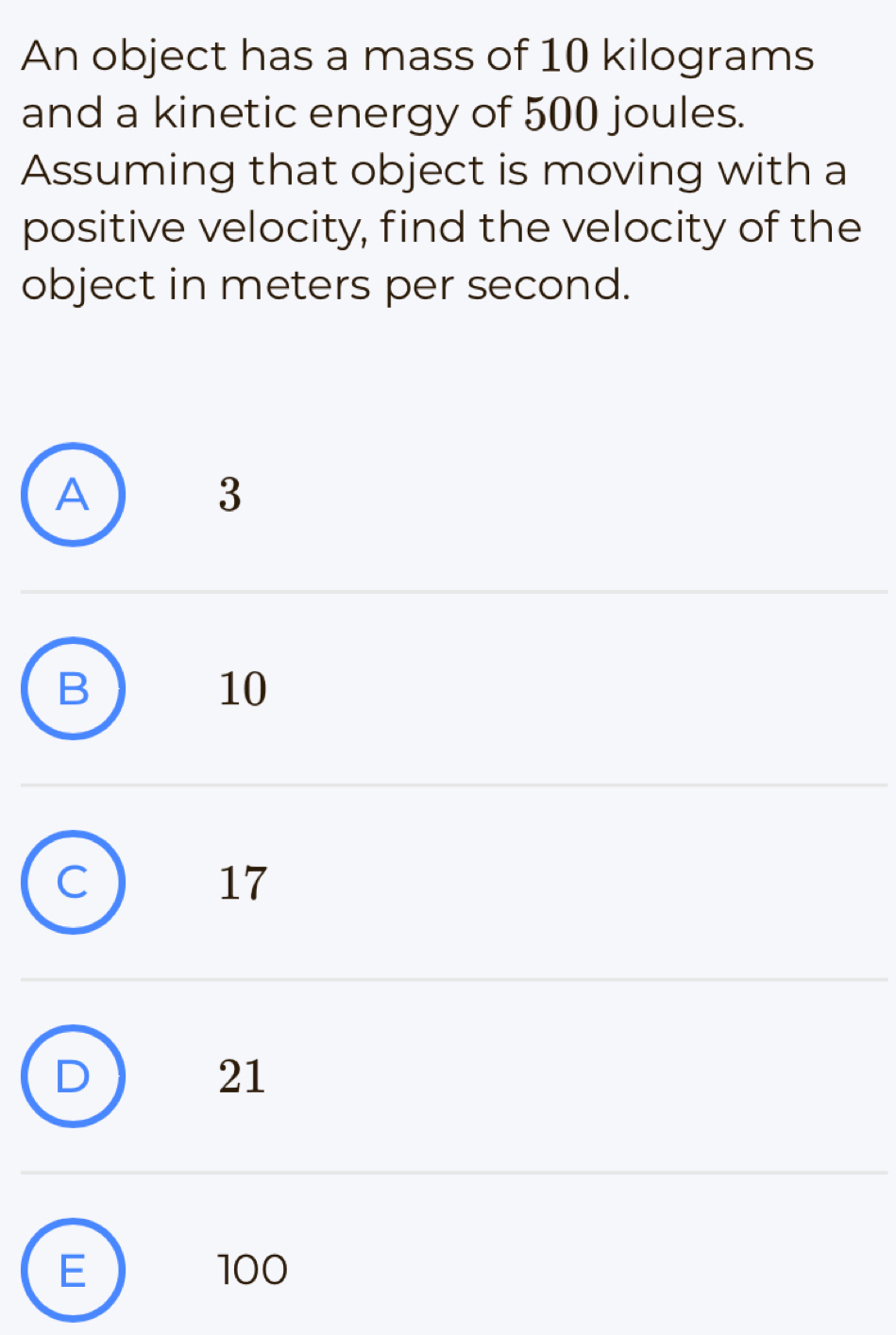 An object has a mass of 10 kilograms
and a kinetic energy of 500 joules.
Assuming that object is moving with a
positive velocity, find the velocity of the
object in meters per second.
A
3
B
10
C
17
D
21
E 100